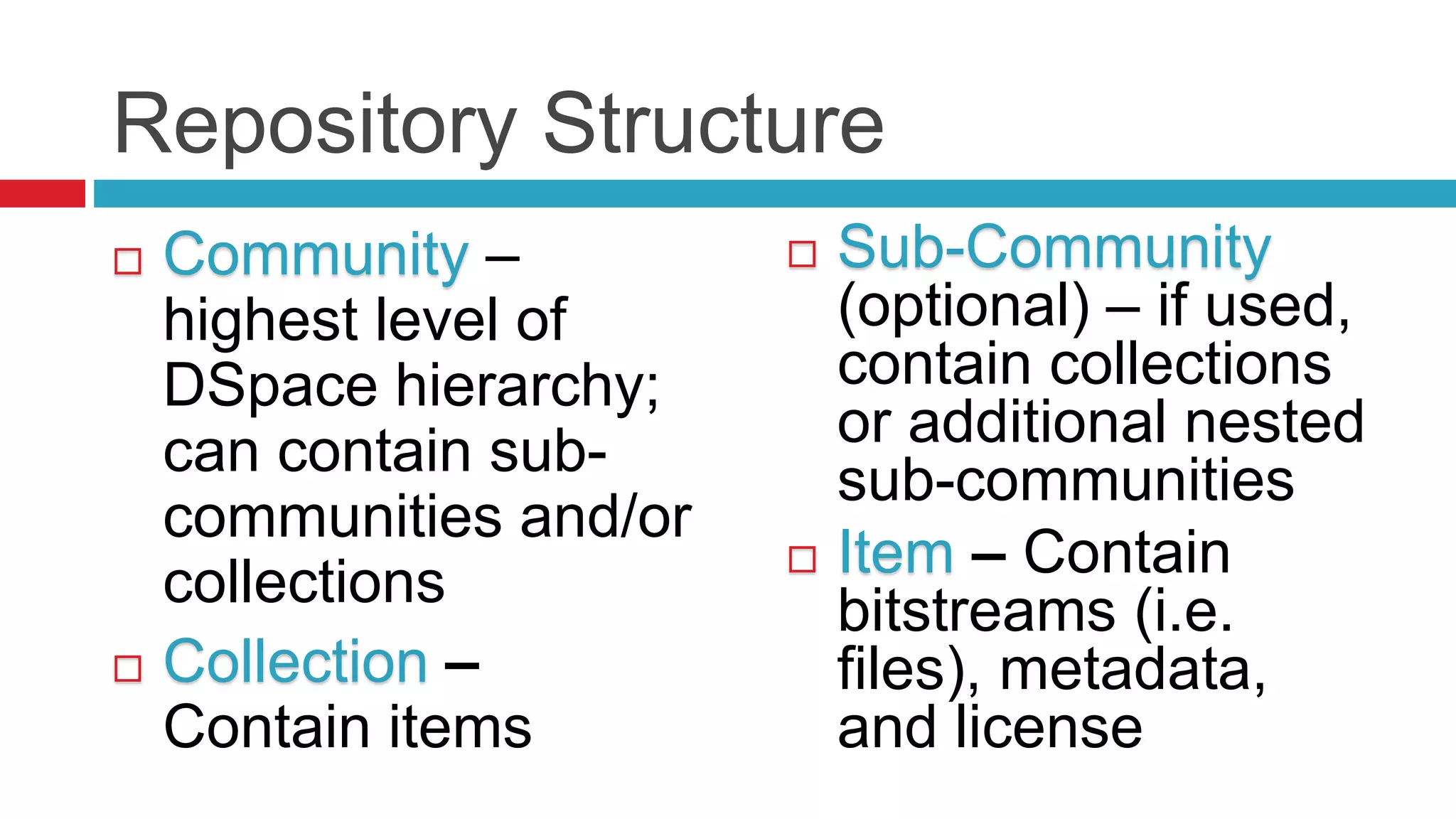 Repository Structure
 Community –
highest level of
DSpace hierarchy;
can contain sub-
communities and/or
collections
 Collection –
Contain items
 Sub-Community
(optional) – if used,
contain collections
or additional nested
sub-communities
 Item – Contain
bitstreams (i.e.
files), metadata,
and license
 