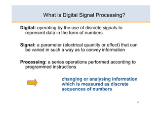 4
Digital: operating by the use of discrete signals to
represent data in the form of numbers
Signal: a parameter (electrical quantity or effect) that can
be varied in such a way as to convey information
Processing: a series operations performed according to
programmed instructions
changing or analysing information
which is measured as discrete
sequences of numbers
What is Digital Signal Processing?
 