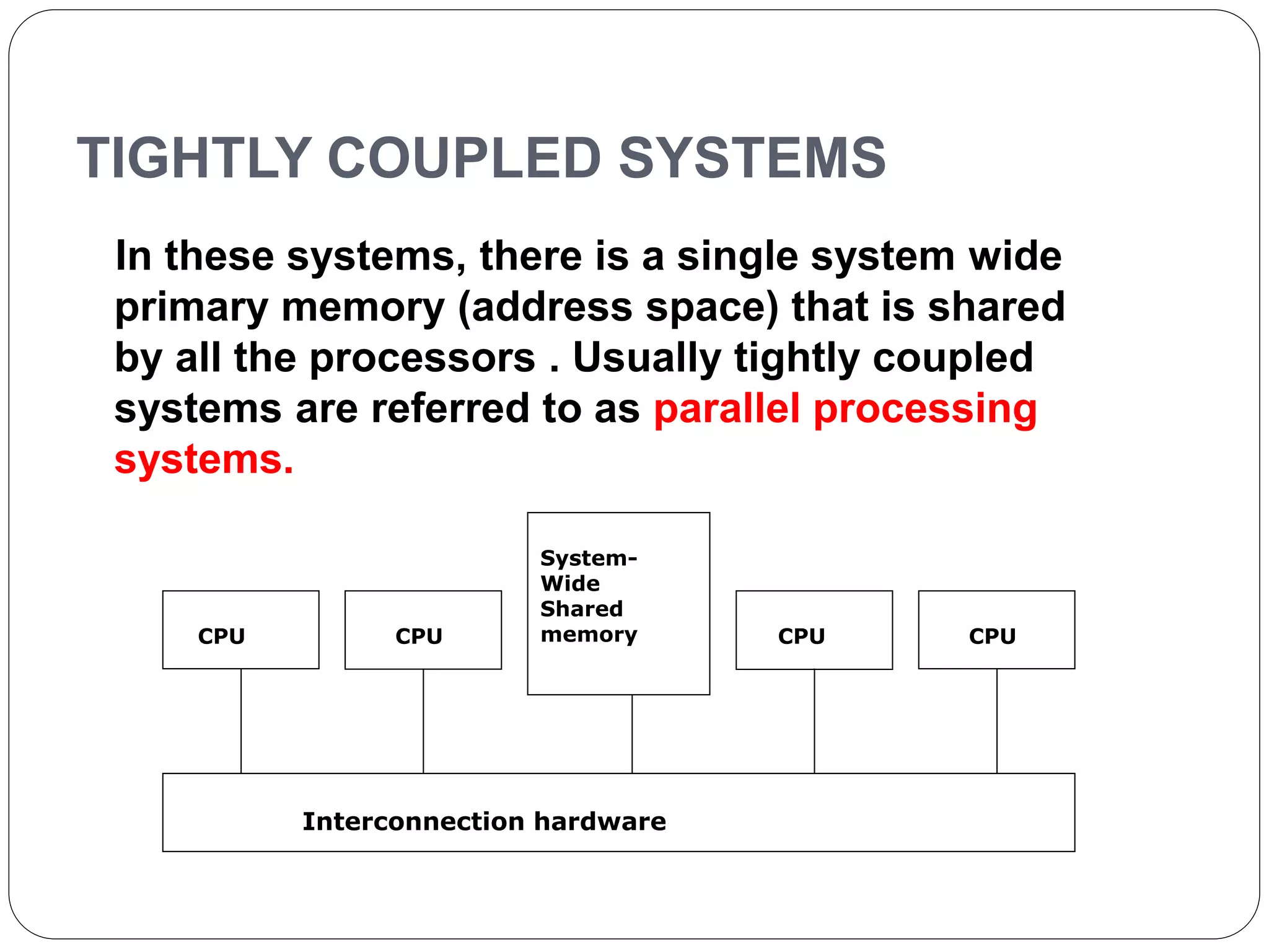 TIGHTLY COUPLED SYSTEMS
In these systems, there is a single system wide
primary memory (address space) that is shared
by all the processors . Usually tightly coupled
systems are referred to as parallel processing
systems.
CPU CPU
System-
Wide
Shared
memory CPU
Interconnection hardware
CPU
 