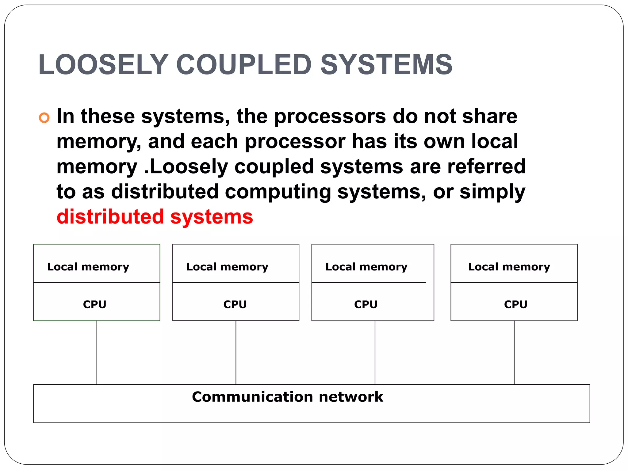 LOOSELY COUPLED SYSTEMS
 In these systems, the processors do not share
memory, and each processor has its own local
memory .Loosely coupled systems are referred
to as distributed computing systems, or simply
distributed systems
Local memory
CPU
Local memory
CPU
Local memory
CPU
Local memory
CPU
Communication network
 
