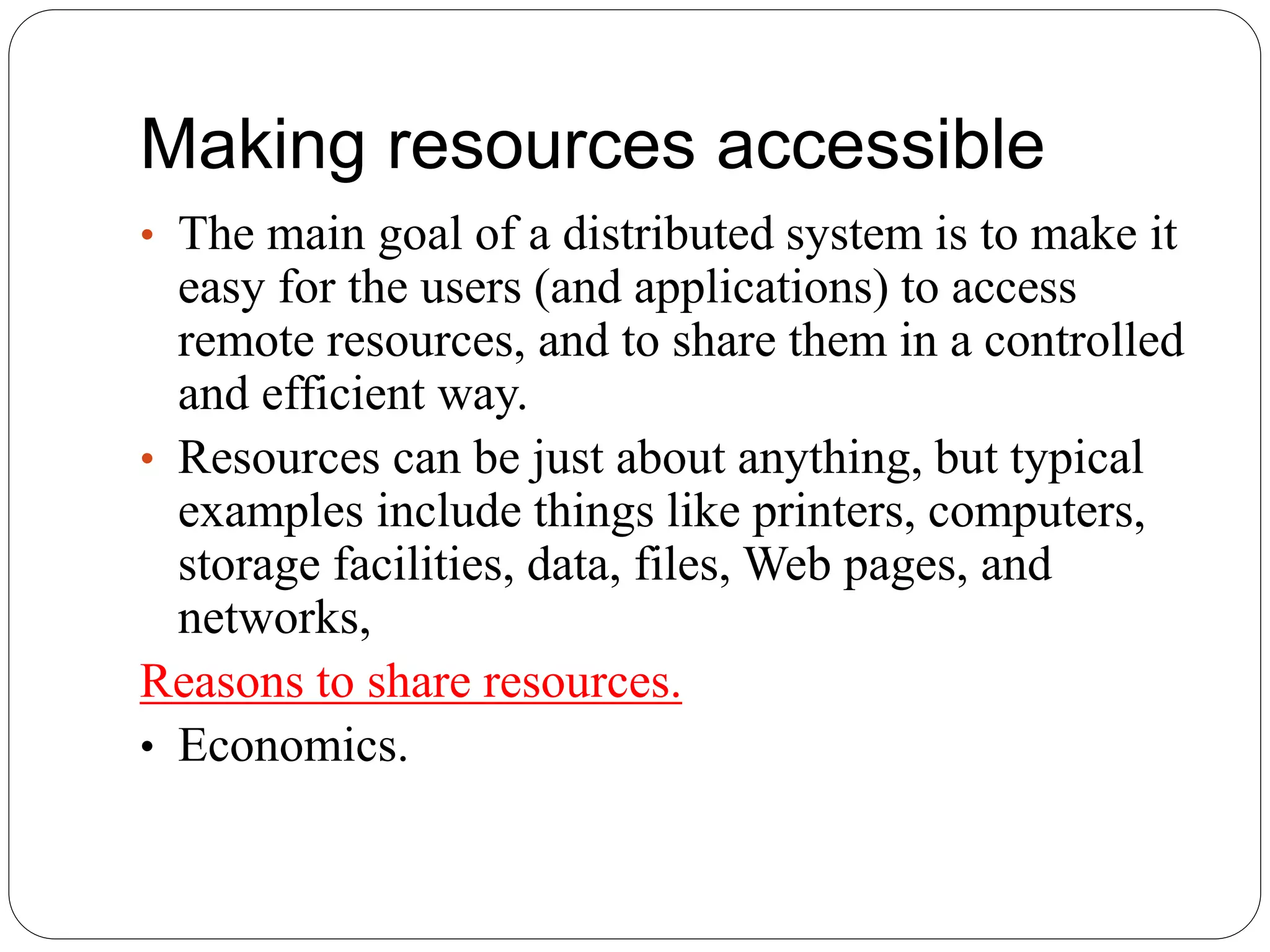 Making resources accessible
• The main goal of a distributed system is to make it
easy for the users (and applications) to access
remote resources, and to share them in a controlled
and efficient way.
• Resources can be just about anything, but typical
examples include things like printers, computers,
storage facilities, data, files, Web pages, and
networks,
Reasons to share resources.
• Economics.
 