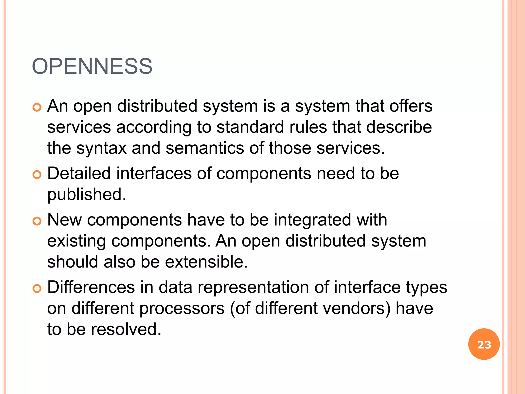OPENNESS
 An open distributed system is a system that offers
services according to standard rules that describe
the syntax and semantics of those services.
 Detailed interfaces of components need to be
published.
 New components have to be integrated with
existing components. An open distributed system
should also be extensible.
 Differences in data representation of interface types
on different processors (of different vendors) have
to be resolved.
23
 