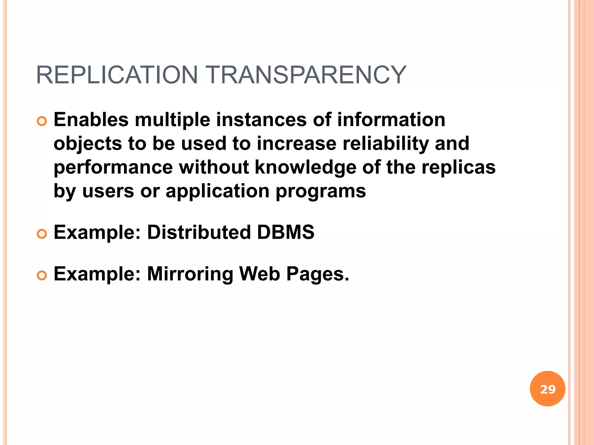 REPLICATION TRANSPARENCY
 Enables multiple instances of information
objects to be used to increase reliability and
performance without knowledge of the replicas
by users or application programs
 Example: Distributed DBMS
 Example: Mirroring Web Pages.
29
 