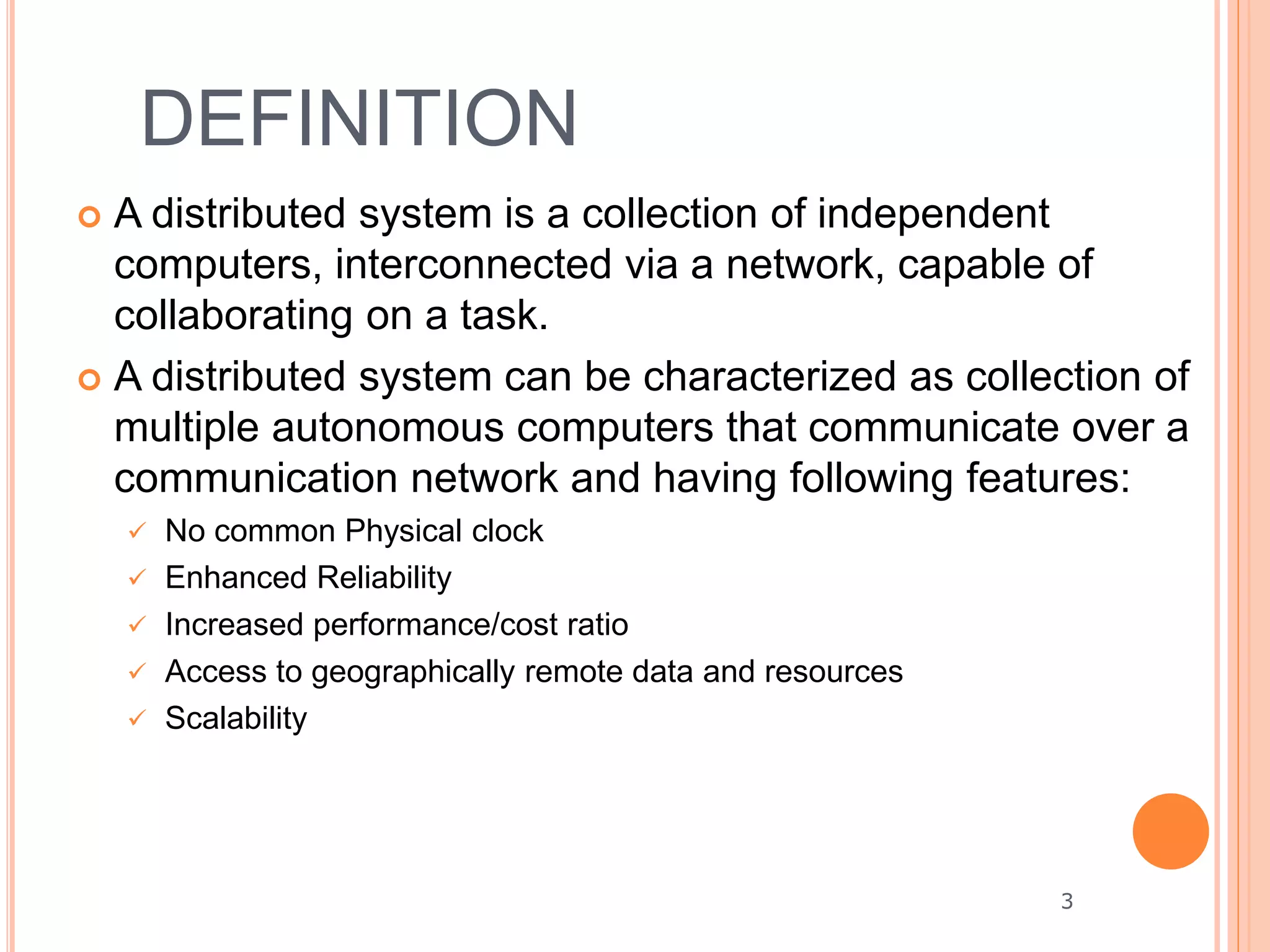 DEFINITION
 A distributed system is a collection of independent
computers, interconnected via a network, capable of
collaborating on a task.
 A distributed system can be characterized as collection of
multiple autonomous computers that communicate over a
communication network and having following features:
 No common Physical clock
 Enhanced Reliability
 Increased performance/cost ratio
 Access to geographically remote data and resources
 Scalability
3
 