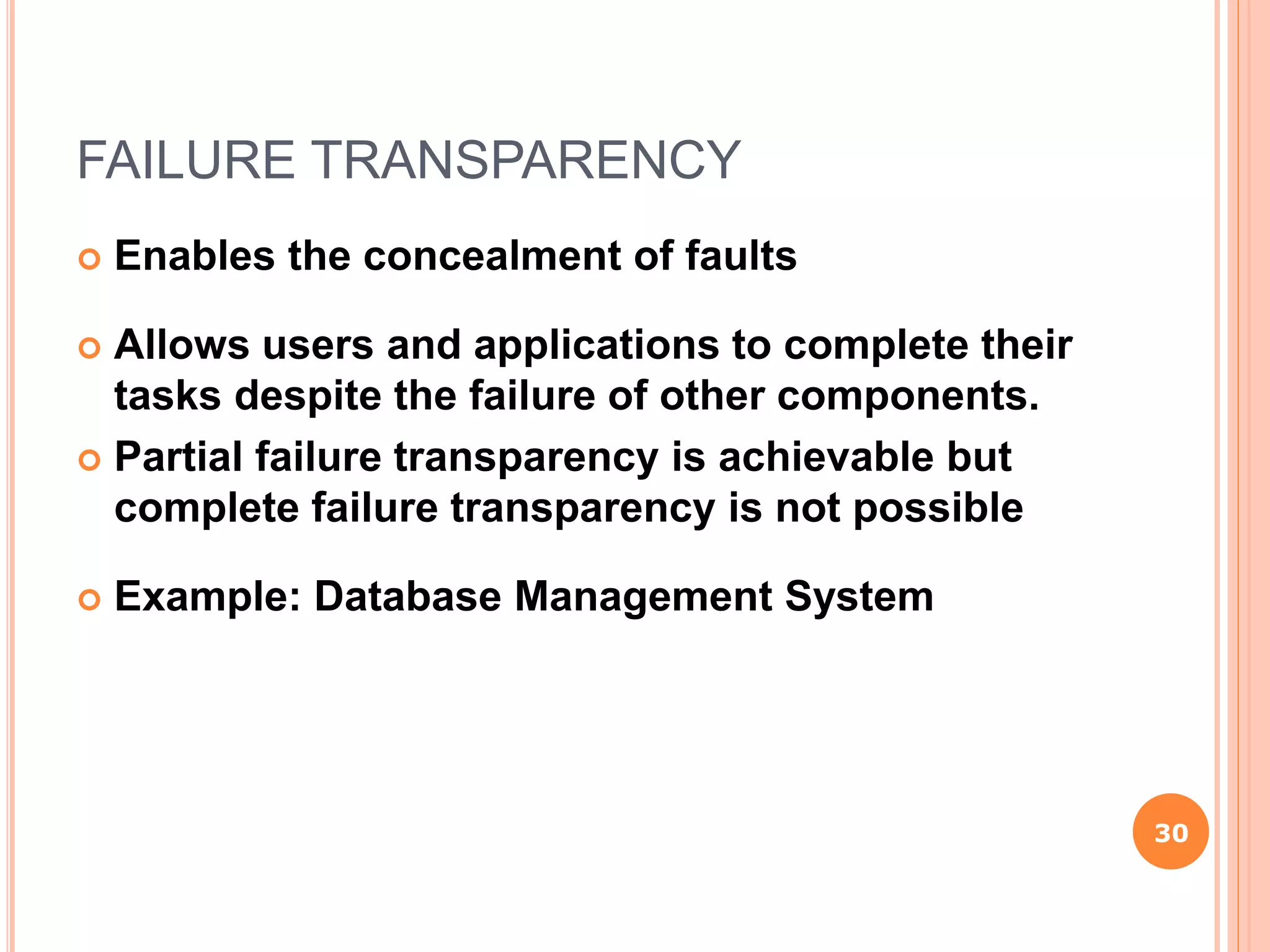 FAILURE TRANSPARENCY
 Enables the concealment of faults
 Allows users and applications to complete their
tasks despite the failure of other components.
 Partial failure transparency is achievable but
complete failure transparency is not possible
 Example: Database Management System
30
 