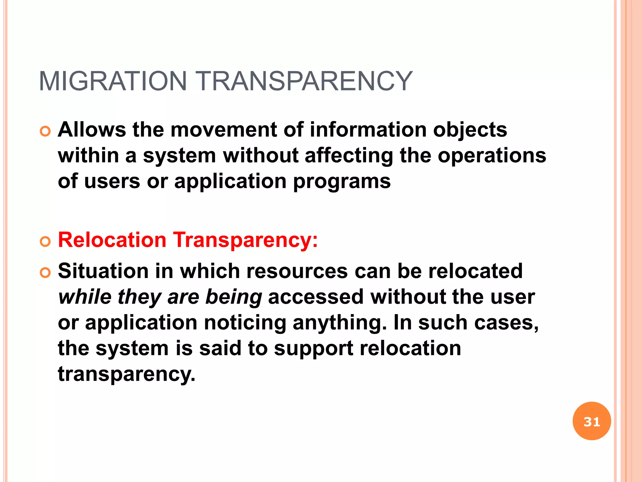 MIGRATION TRANSPARENCY
 Allows the movement of information objects
within a system without affecting the operations
of users or application programs
 Relocation Transparency:
 Situation in which resources can be relocated
while they are being accessed without the user
or application noticing anything. In such cases,
the system is said to support relocation
transparency.
31
 