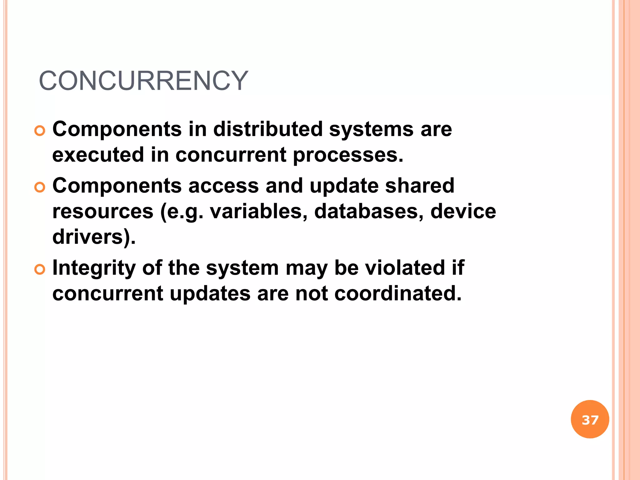 CONCURRENCY
 Components in distributed systems are
executed in concurrent processes.
 Components access and update shared
resources (e.g. variables, databases, device
drivers).
 Integrity of the system may be violated if
concurrent updates are not coordinated.
37
 
