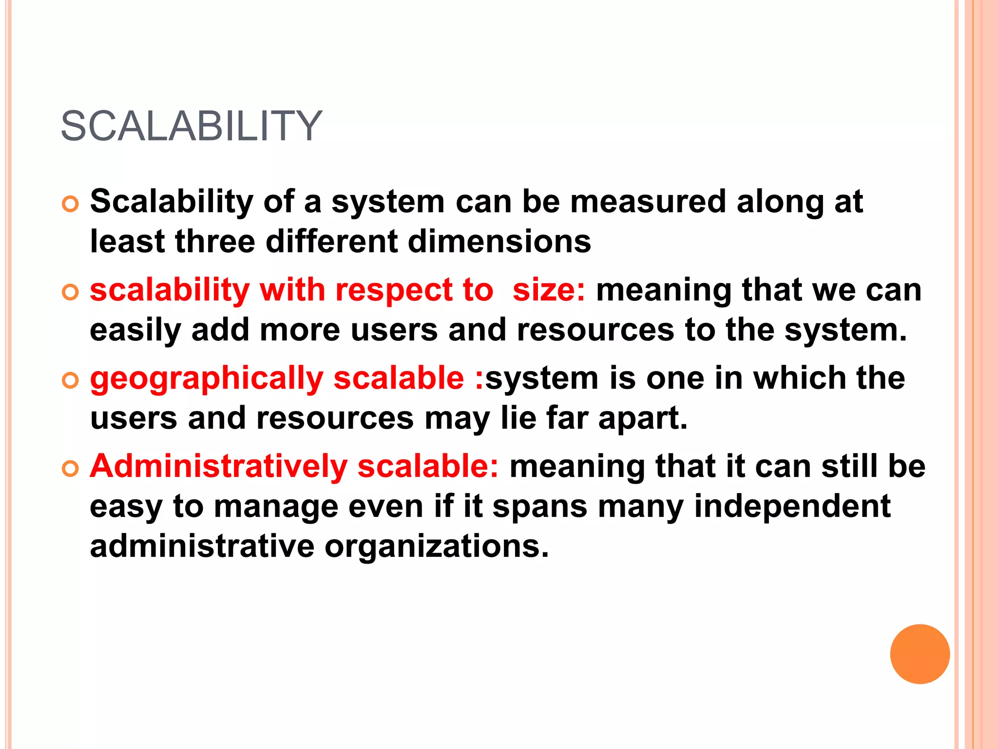 SCALABILITY
 Scalability of a system can be measured along at
least three different dimensions
 scalability with respect to size: meaning that we can
easily add more users and resources to the system.
 geographically scalable :system is one in which the
users and resources may lie far apart.
 Administratively scalable: meaning that it can still be
easy to manage even if it spans many independent
administrative organizations.
 