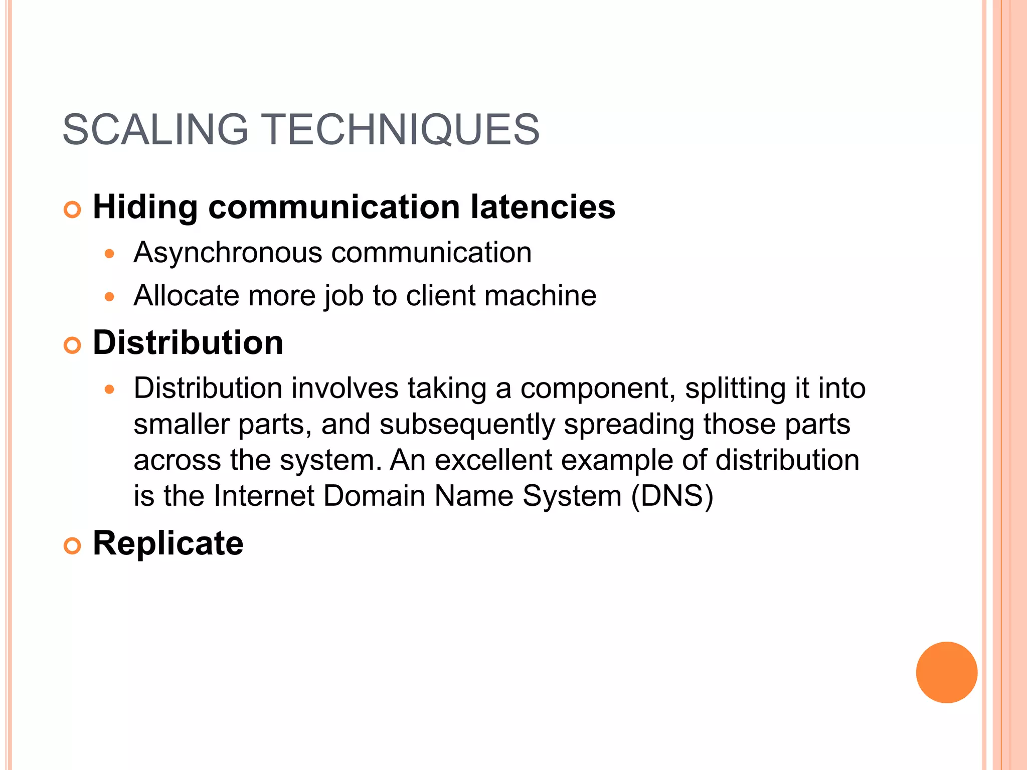 SCALING TECHNIQUES
 Hiding communication latencies
 Asynchronous communication
 Allocate more job to client machine
 Distribution
 Distribution involves taking a component, splitting it into
smaller parts, and subsequently spreading those parts
across the system. An excellent example of distribution
is the Internet Domain Name System (DNS)
 Replicate
 
