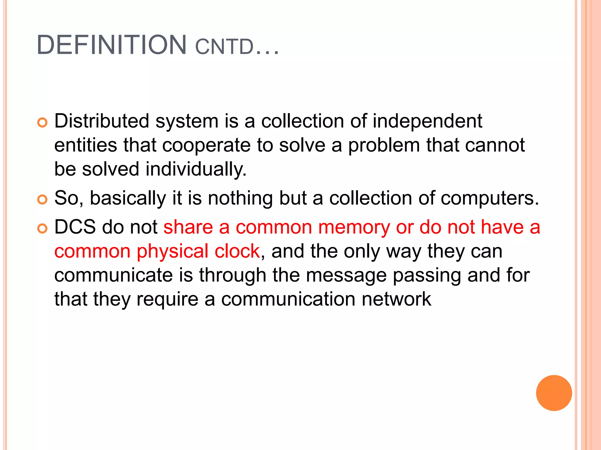 DEFINITION CNTD…
 Distributed system is a collection of independent
entities that cooperate to solve a problem that cannot
be solved individually.
 So, basically it is nothing but a collection of computers.
 DCS do not share a common memory or do not have a
common physical clock, and the only way they can
communicate is through the message passing and for
that they require a communication network
 