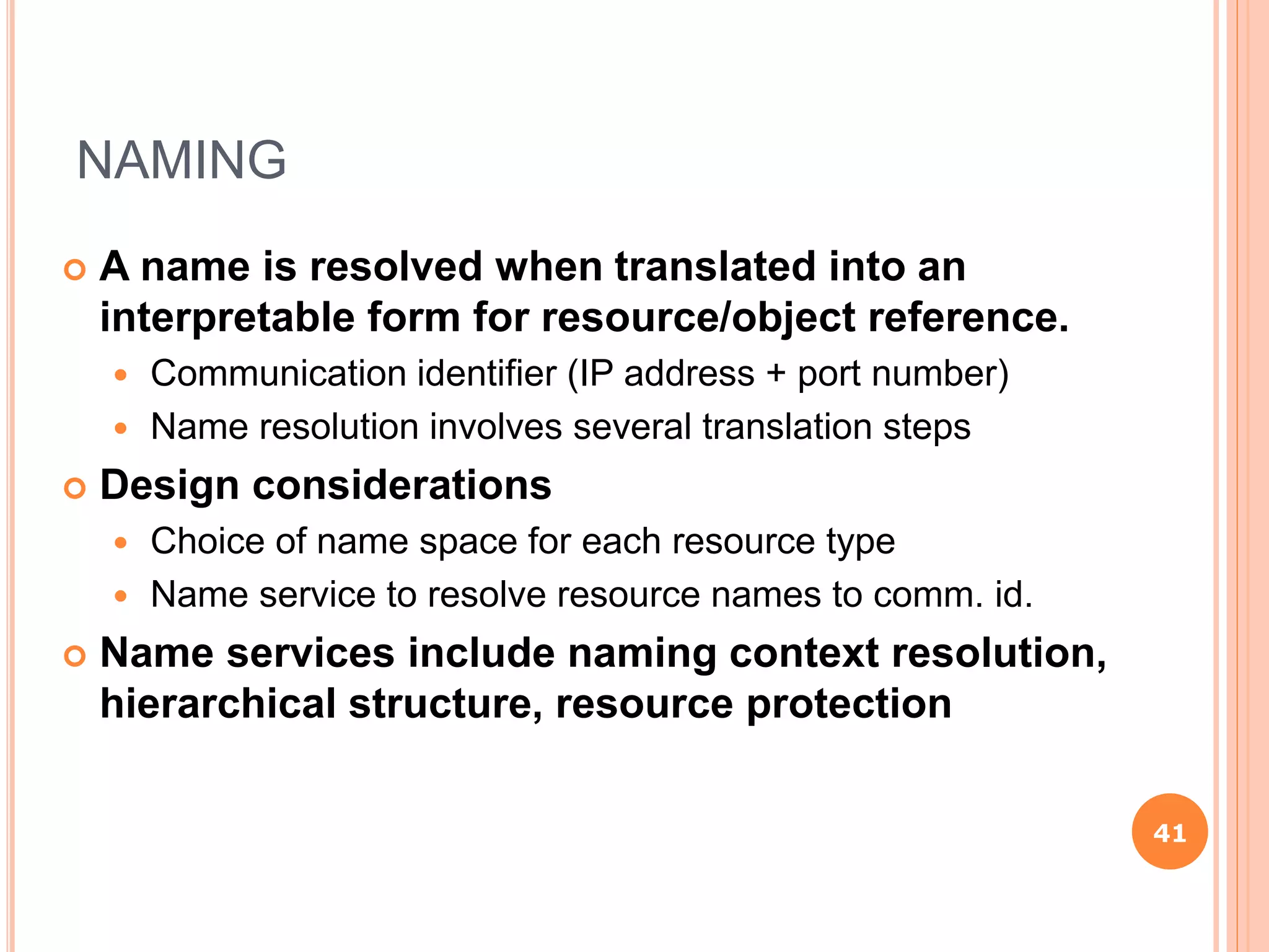 NAMING
 A name is resolved when translated into an
interpretable form for resource/object reference.
 Communication identifier (IP address + port number)
 Name resolution involves several translation steps
 Design considerations
 Choice of name space for each resource type
 Name service to resolve resource names to comm. id.
 Name services include naming context resolution,
hierarchical structure, resource protection
41
 
