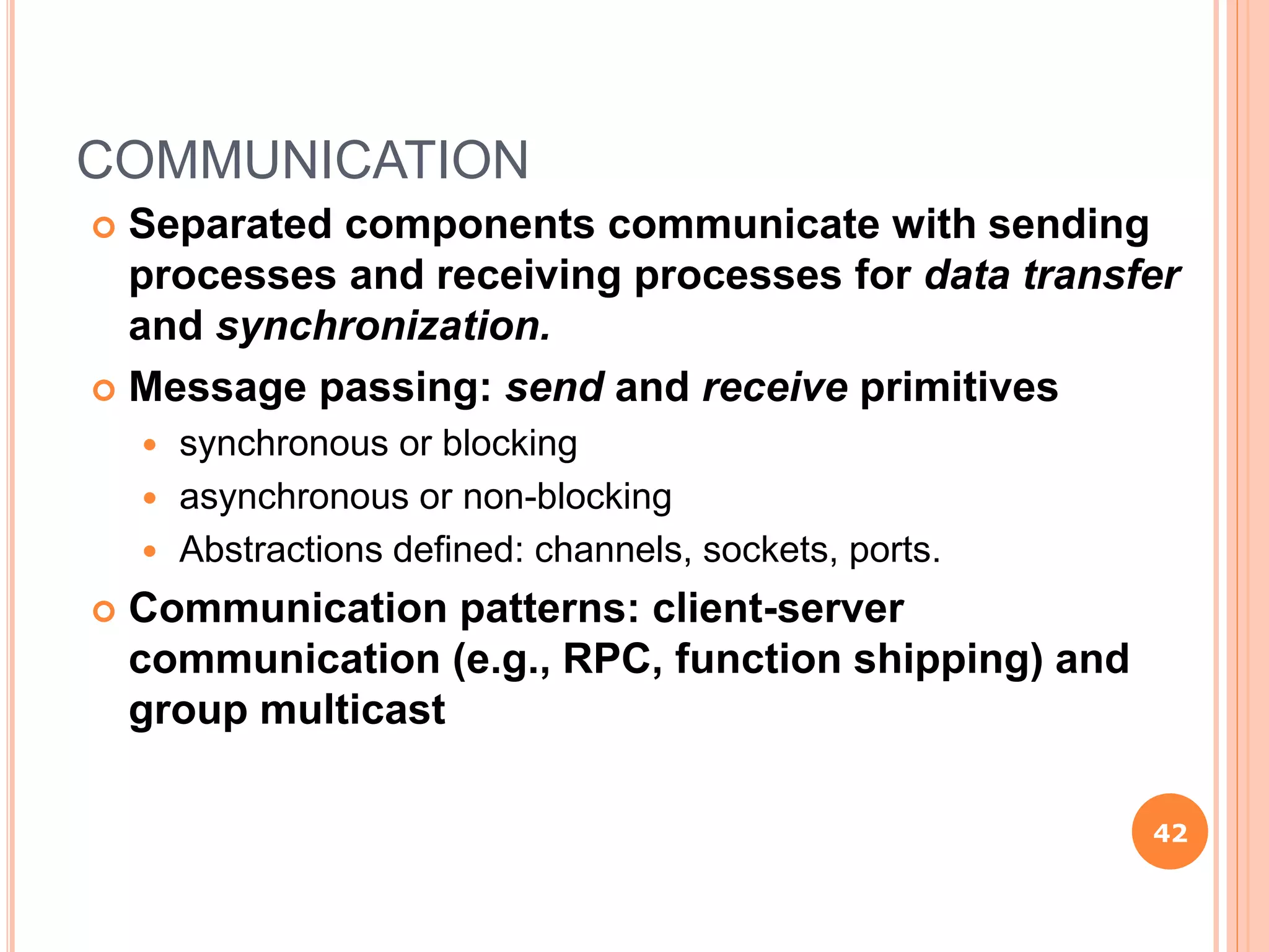 COMMUNICATION
 Separated components communicate with sending
processes and receiving processes for data transfer
and synchronization.
 Message passing: send and receive primitives
 synchronous or blocking
 asynchronous or non-blocking
 Abstractions defined: channels, sockets, ports.
 Communication patterns: client-server
communication (e.g., RPC, function shipping) and
group multicast
42
 