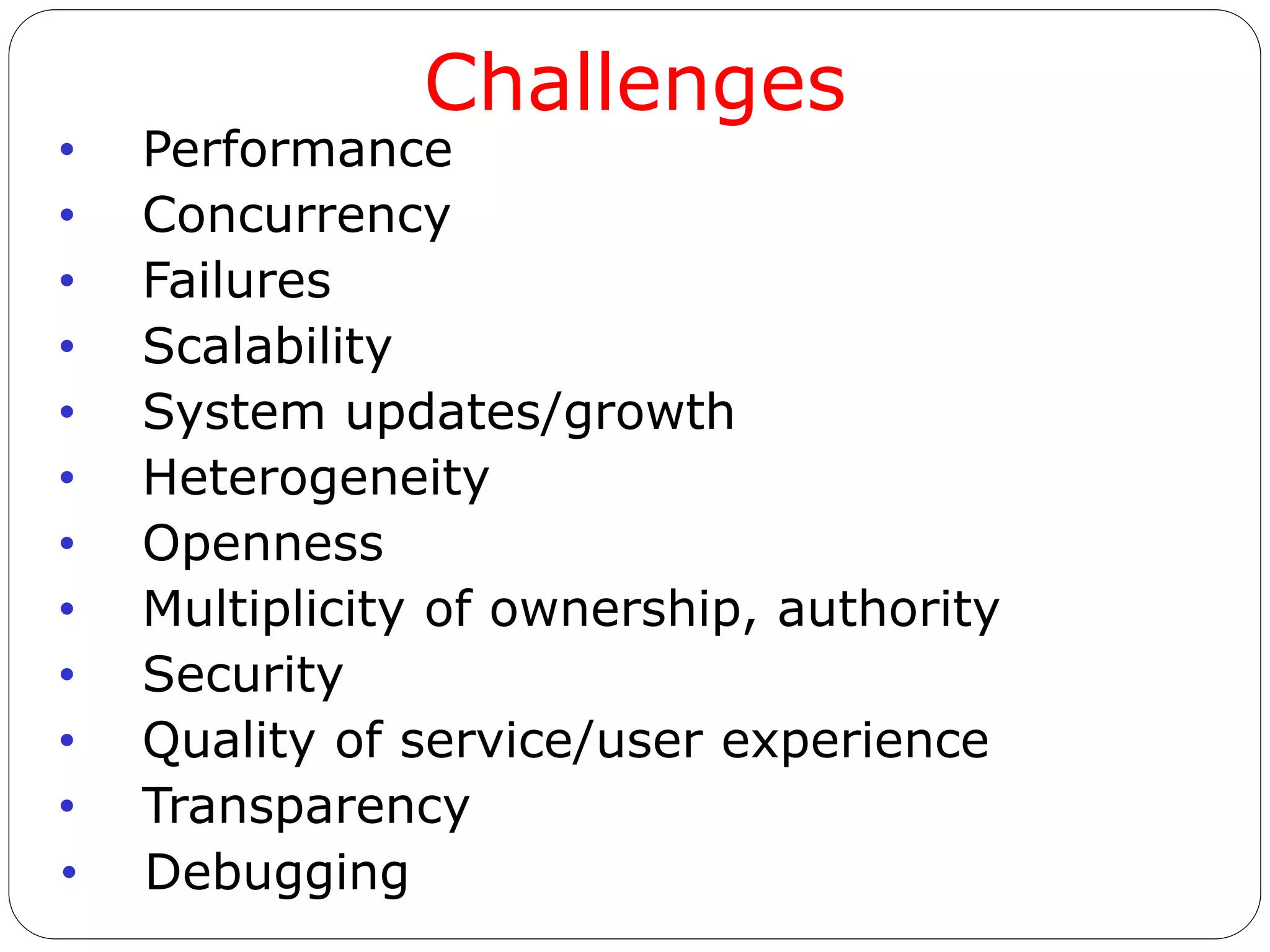 Challenges
• Performance
• Concurrency
• Failures
• Scalability
• System updates/growth
• Heterogeneity
• Openness
• Multiplicity of ownership, authority
• Security
• Quality of service/user experience
• Transparency
• Debugging
 