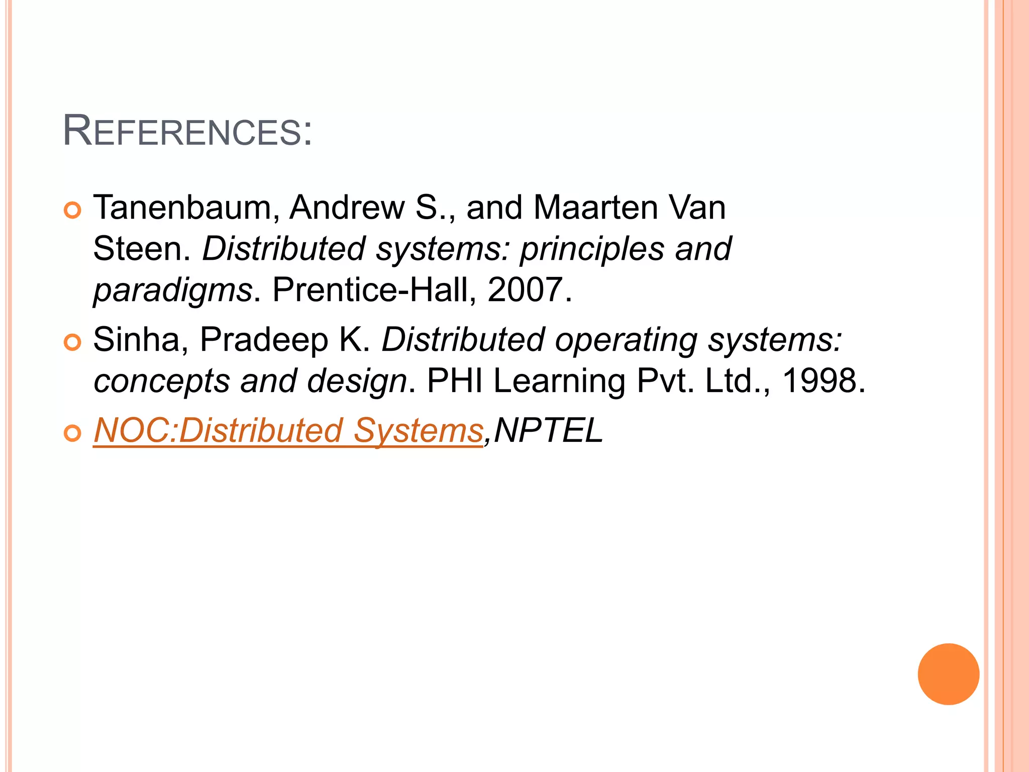 REFERENCES:
 Tanenbaum, Andrew S., and Maarten Van
Steen. Distributed systems: principles and
paradigms. Prentice-Hall, 2007.
 Sinha, Pradeep K. Distributed operating systems:
concepts and design. PHI Learning Pvt. Ltd., 1998.
 NOC:Distributed Systems,NPTEL
 