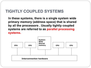 TIGHTLY COUPLED SYSTEMS
In these systems, there is a single system wide
primary memory (address space) that is shared
by all the processors . Usually tightly coupled
systems are referred to as parallel processing
systems.
CPU CPU
System-
Wide
Shared
memory CPU
Interconnection hardware
CPU
 
