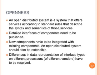 OPENNESS
 An open distributed system is a system that offers
services according to standard rules that describe
the syntax and semantics of those services.
 Detailed interfaces of components need to be
published.
 New components have to be integrated with
existing components. An open distributed system
should also be extensible.
 Differences in data representation of interface types
on different processors (of different vendors) have
to be resolved.
23
 