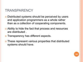 TRANSPARENCY
 Distributed systems should be perceived by users
and application programmers as a whole rather
than as a collection of cooperating components.
 Ability to hide the fact that process and resources
are distributed .
 Transparency has different aspects.
 These represent various properties that distributed
systems should have.
24
 