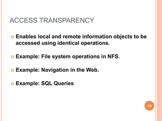 ACCESS TRANSPARENCY
 Enables local and remote information objects to be
accessed using identical operations.
 Example: File system operations in NFS.
 Example: Navigation in the Web.
 Example: SQL Queries
26
 