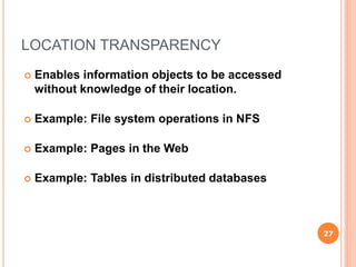 LOCATION TRANSPARENCY
 Enables information objects to be accessed
without knowledge of their location.
 Example: File system operations in NFS
 Example: Pages in the Web
 Example: Tables in distributed databases
27
 