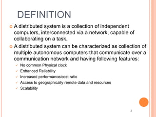 DEFINITION
 A distributed system is a collection of independent
computers, interconnected via a network, capable of
collaborating on a task.
 A distributed system can be characterized as collection of
multiple autonomous computers that communicate over a
communication network and having following features:
 No common Physical clock
 Enhanced Reliability
 Increased performance/cost ratio
 Access to geographically remote data and resources
 Scalability
3
 