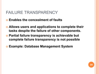 FAILURE TRANSPARENCY
 Enables the concealment of faults
 Allows users and applications to complete their
tasks despite the failure of other components.
 Partial failure transparency is achievable but
complete failure transparency is not possible
 Example: Database Management System
30
 