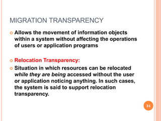 MIGRATION TRANSPARENCY
 Allows the movement of information objects
within a system without affecting the operations
of users or application programs
 Relocation Transparency:
 Situation in which resources can be relocated
while they are being accessed without the user
or application noticing anything. In such cases,
the system is said to support relocation
transparency.
31
 