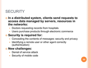SECURITY
 In a distributed system, clients send requests to
access data managed by servers, resources in
the networks:
 Doctors requesting records from hospitals
 Users purchase products through electronic commerce
 Security is required for:
 Concealing the contents of messages: security and privacy
 Identifying a remote user or other agent correctly
(authentication)
 New challenges:
 Denial of service attack
 Security of mobile code
35
 