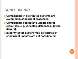 CONCURRENCY
 Components in distributed systems are
executed in concurrent processes.
 Components access and update shared
resources (e.g. variables, databases, device
drivers).
 Integrity of the system may be violated if
concurrent updates are not coordinated.
37
 