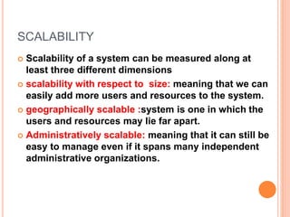 SCALABILITY
 Scalability of a system can be measured along at
least three different dimensions
 scalability with respect to size: meaning that we can
easily add more users and resources to the system.
 geographically scalable :system is one in which the
users and resources may lie far apart.
 Administratively scalable: meaning that it can still be
easy to manage even if it spans many independent
administrative organizations.
 