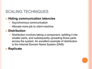 SCALING TECHNIQUES
 Hiding communication latencies
 Asynchronous communication
 Allocate more job to client machine
 Distribution
 Distribution involves taking a component, splitting it into
smaller parts, and subsequently spreading those parts
across the system. An excellent example of distribution
is the Internet Domain Name System (DNS)
 Replicate
 