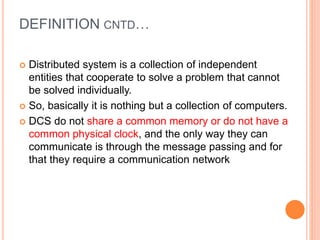 DEFINITION CNTD…
 Distributed system is a collection of independent
entities that cooperate to solve a problem that cannot
be solved individually.
 So, basically it is nothing but a collection of computers.
 DCS do not share a common memory or do not have a
common physical clock, and the only way they can
communicate is through the message passing and for
that they require a communication network
 