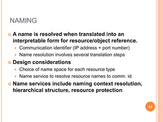 NAMING
 A name is resolved when translated into an
interpretable form for resource/object reference.
 Communication identifier (IP address + port number)
 Name resolution involves several translation steps
 Design considerations
 Choice of name space for each resource type
 Name service to resolve resource names to comm. id.
 Name services include naming context resolution,
hierarchical structure, resource protection
41
 