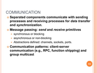 COMMUNICATION
 Separated components communicate with sending
processes and receiving processes for data transfer
and synchronization.
 Message passing: send and receive primitives
 synchronous or blocking
 asynchronous or non-blocking
 Abstractions defined: channels, sockets, ports.
 Communication patterns: client-server
communication (e.g., RPC, function shipping) and
group multicast
42
 