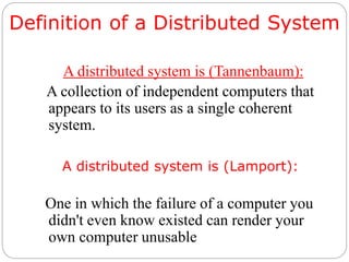 Definition of a Distributed System
A distributed system is (Tannenbaum):
A collection of independent computers that
appears to its users as a single coherent
system.
A distributed system is (Lamport):
One in which the failure of a computer you
didn't even know existed can render your
own computer unusable
 