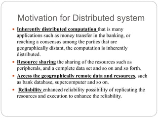 Motivation for Distributed system
 Inherently distributed computation that is many
applications such as money transfer in the banking, or
reaching a consensus among the parties that are
geographically distant, the computation is inherently
distributed.
 Resource sharing the sharing of the resources such as
peripherals, and a complete data set and so on and so forth.
 Access the geographically remote data and resources, such
as bank database, supercomputer and so on.
 Reliability enhanced reliability possibility of replicating the
resources and execution to enhance the reliability.
 