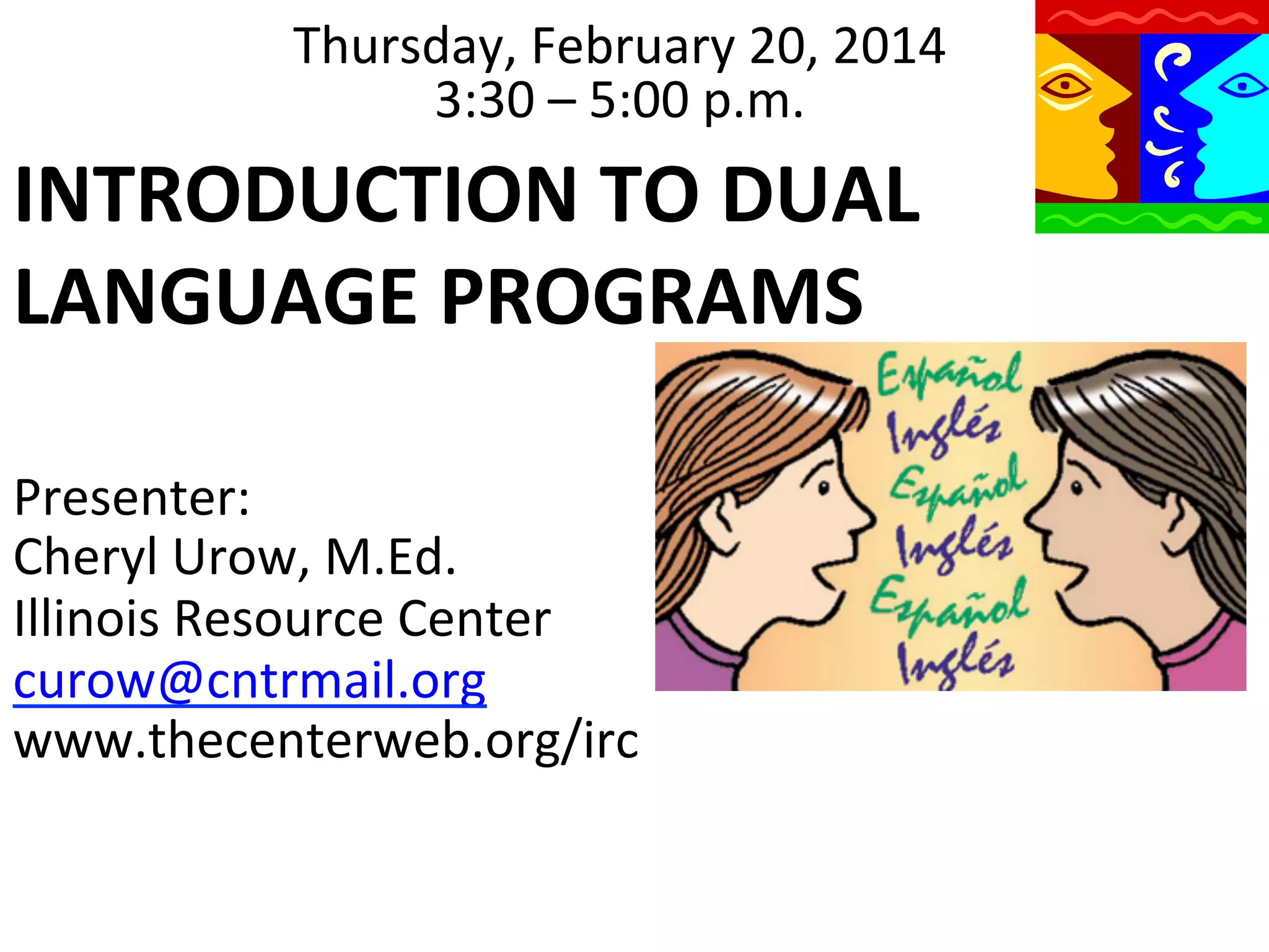 Thursday,	
  February	
  20,	
  2014	
  
3:30	
  –	
  5:00	
  p.m.	
  

INTRODUCTION	
  TO	
  DUAL	
  
LANGUAGE	
  PROGRAMS	
  
	
  	
  
Presenter:	
  
	
  	
  	
   Urow,	
  M.Ed.	
  
Cheryl	
  
Illinois	
  Resource	
  Center	
  
curow@cntrmail.org	
  
www.thecenterweb.org/irc	
  

 