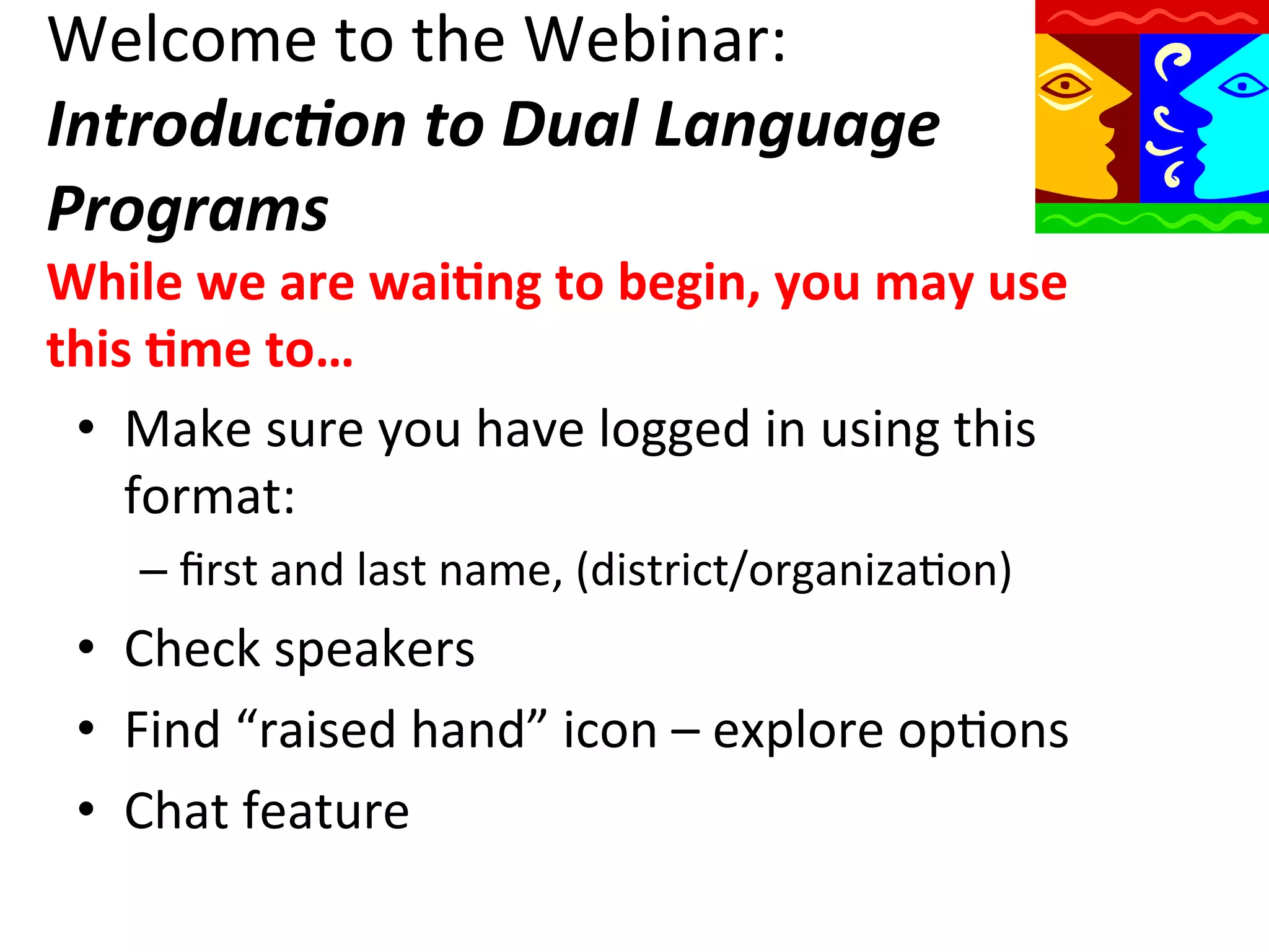 Welcome	
  to	
  the	
  Webinar:	
  
Introduc)on	
  to	
  Dual	
  Language	
  
Programs	
  

While	
  we	
  are	
  wai9ng	
  to	
  begin,	
  you	
  may	
  use	
  
this	
  9me	
  to…	
  
•  Make	
  sure	
  you	
  have	
  logged	
  in	
  using	
  this	
  
format:	
  
–  ﬁrst	
  and	
  last	
  name,	
  (district/organizaQon)	
  

•  Check	
  speakers	
  
•  Find	
  “raised	
  hand”	
  icon	
  –	
  explore	
  opQons	
  
•  Chat	
  feature	
  

 