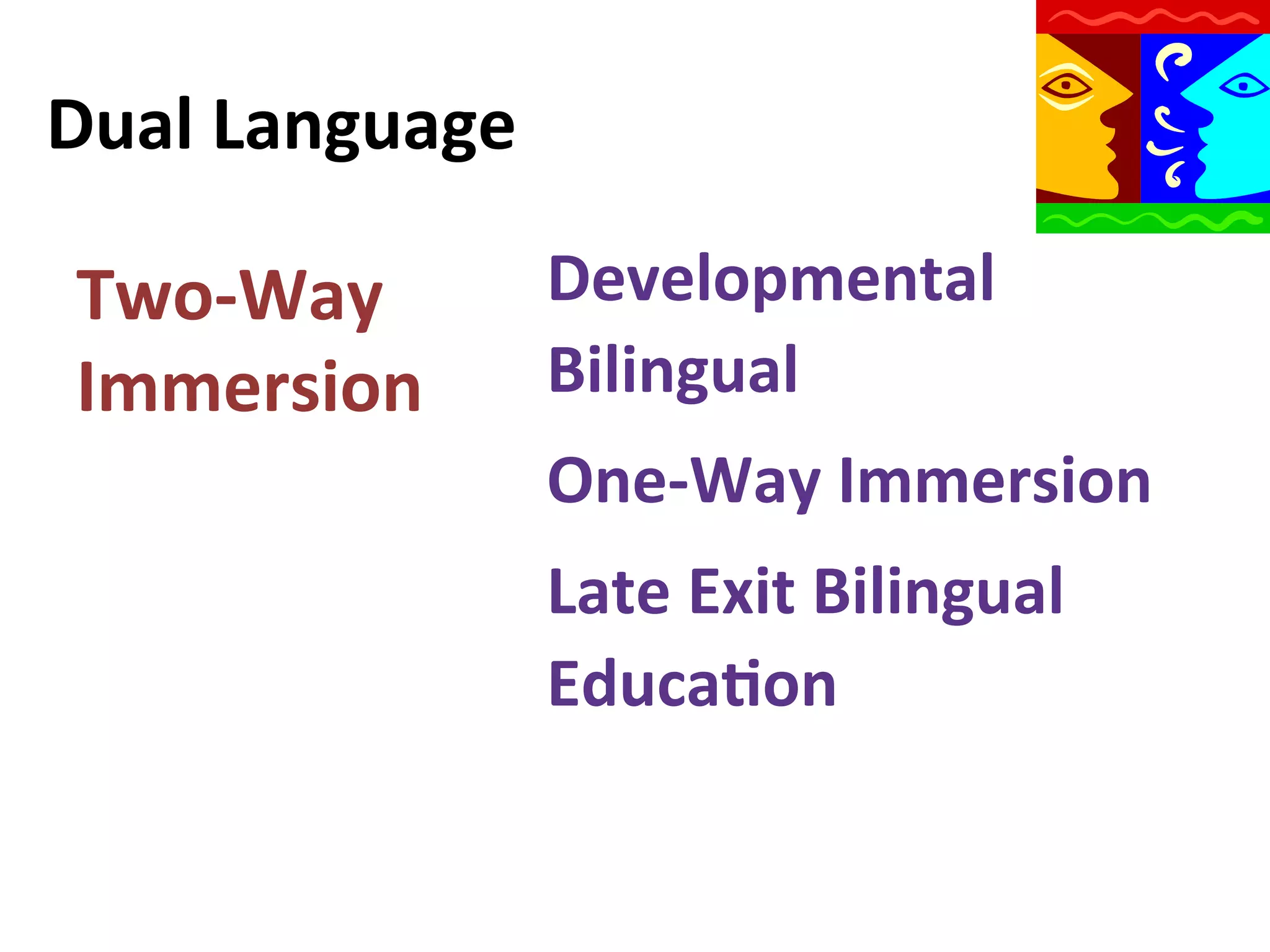 Dual	
  Language	
  
Two-­‐Way	
  
Immersion	
  

Developmental	
  
Bilingual	
  
One-­‐Way	
  Immersion	
  
Late	
  Exit	
  Bilingual	
  
Educa9on	
  
	
  

 