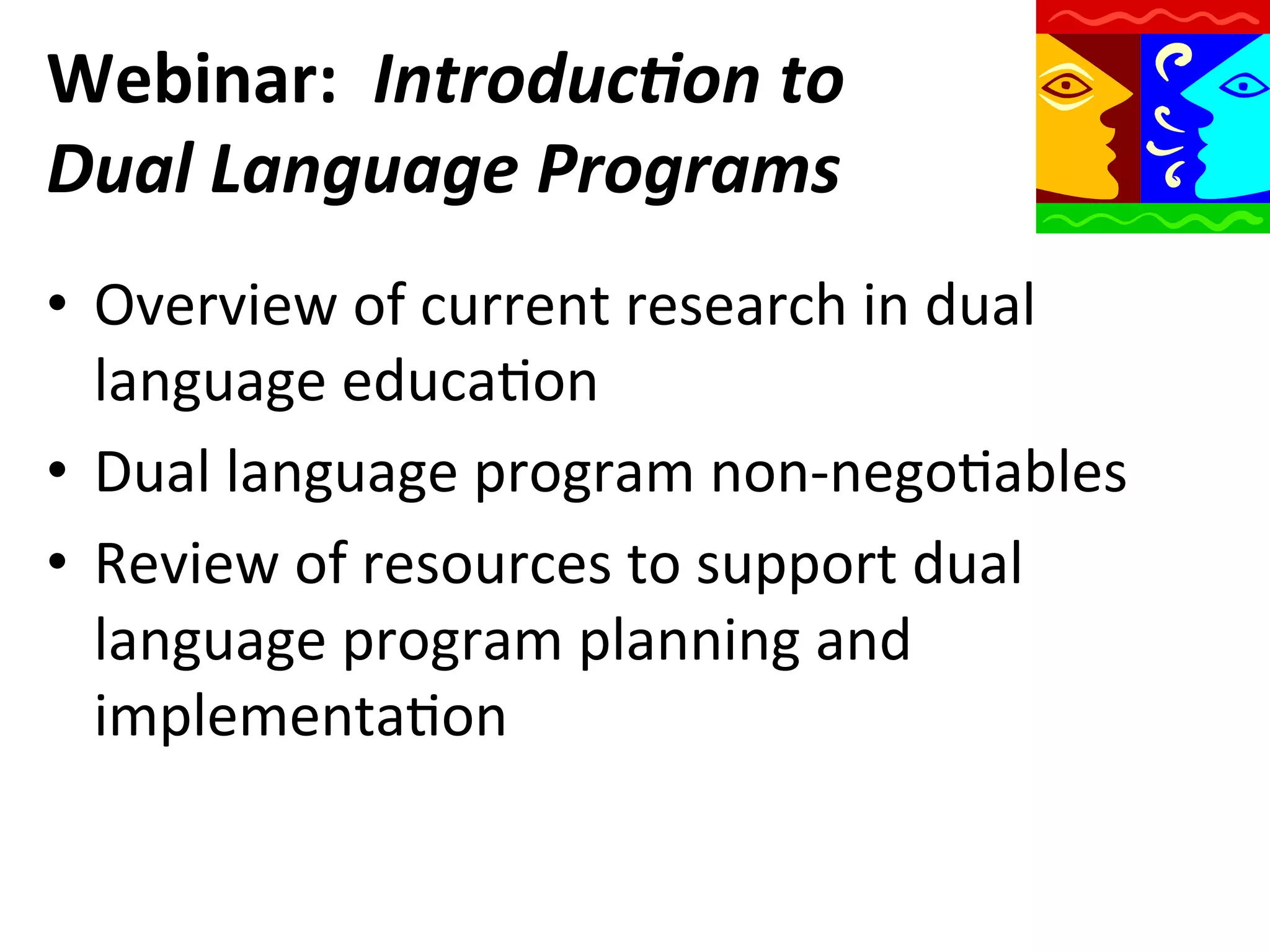 Webinar:	
  	
  Introduc)on	
  to	
  
Dual	
  Language	
  Programs	
  
•  Overview	
  of	
  current	
  research	
  in	
  dual	
  
language	
  educaQon	
  
•  Dual	
  language	
  program	
  non-­‐negoQables	
  
•  Review	
  of	
  resources	
  to	
  support	
  dual	
  
language	
  program	
  planning	
  and	
  
implementaQon	
  

 