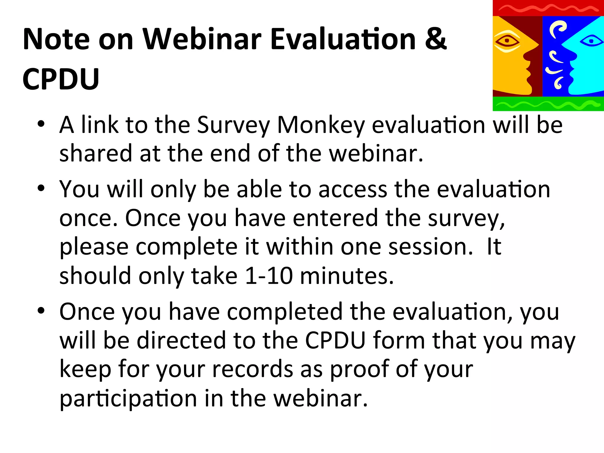 Note	
  on	
  Webinar	
  Evalua9on	
  &	
  
CPDU	
  
•  A	
  link	
  to	
  the	
  Survey	
  Monkey	
  evaluaQon	
  will	
  be	
  
shared	
  at	
  the	
  end	
  of	
  the	
  webinar.	
  
•  You	
  will	
  only	
  be	
  able	
  to	
  access	
  the	
  evaluaQon	
  
once.	
  Once	
  you	
  have	
  entered	
  the	
  survey,	
  
please	
  complete	
  it	
  within	
  one	
  session.	
  	
  It	
  
should	
  only	
  take	
  1-­‐10	
  minutes.	
  
•  Once	
  you	
  have	
  completed	
  the	
  evaluaQon,	
  you	
  
will	
  be	
  directed	
  to	
  the	
  CPDU	
  form	
  that	
  you	
  may	
  
keep	
  for	
  your	
  records	
  as	
  proof	
  of	
  your	
  
parQcipaQon	
  in	
  the	
  webinar.	
  

 