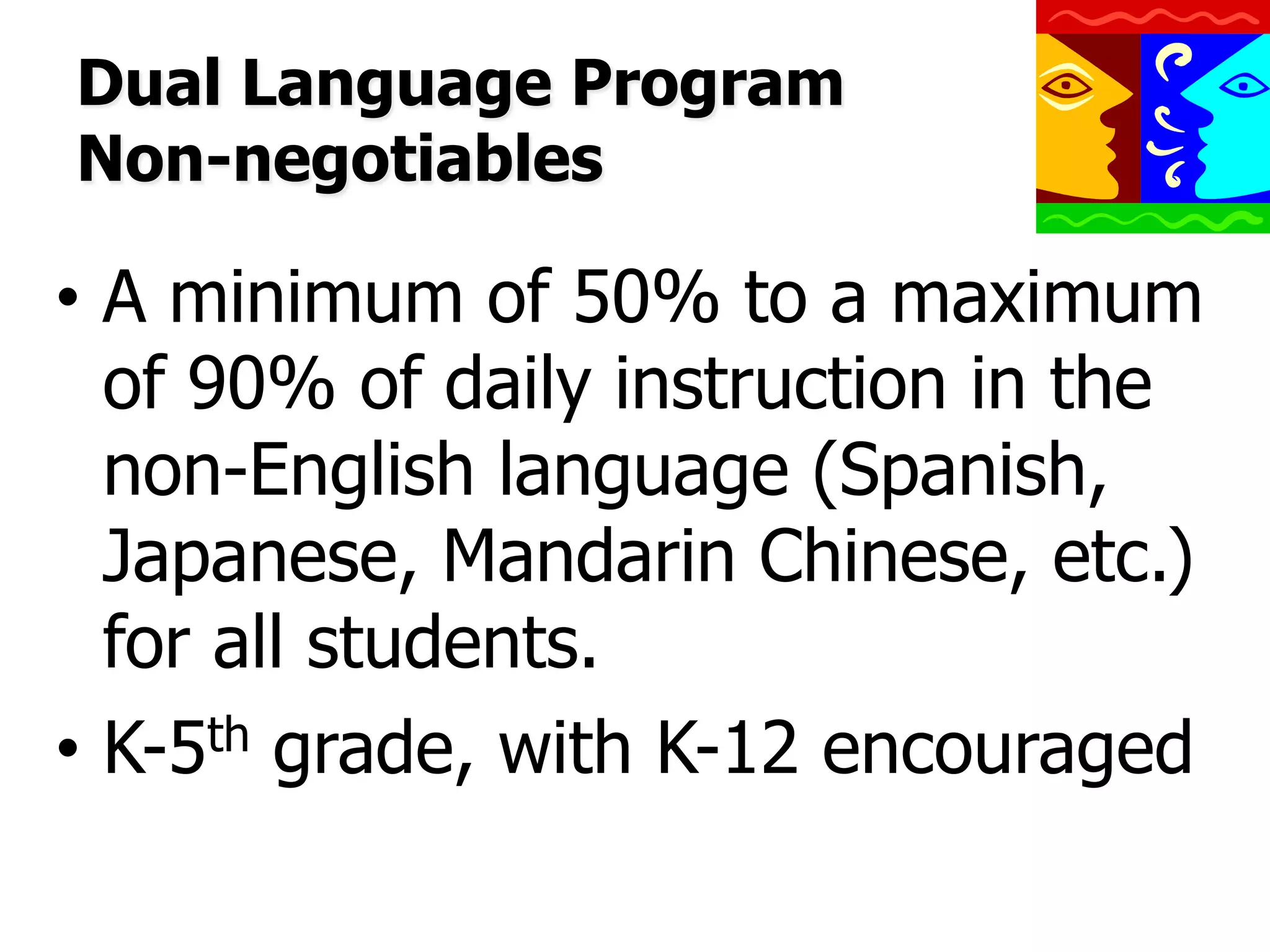 Dual Language Program
Non-negotiables

•  A minimum of 50% to a maximum
of 90% of daily instruction in the
non-English language (Spanish,
Japanese, Mandarin Chinese, etc.)
for all students.
•  K-5th grade, with K-12 encouraged

 
