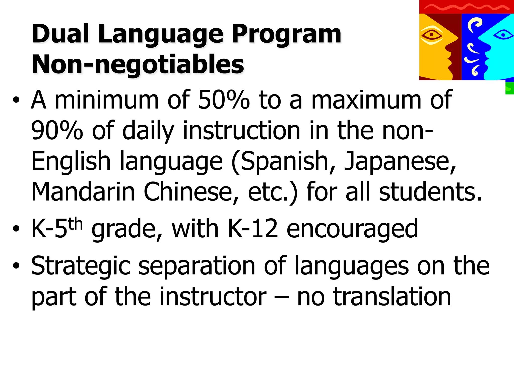 Dual Language Program
Non-negotiables
•  A minimum of 50% to a maximum of
90% of daily instruction in the nonEnglish language (Spanish, Japanese,
Mandarin Chinese, etc.) for all students.
•  K-5th grade, with K-12 encouraged
•  Strategic separation of languages on the
part of the instructor – no translation

 