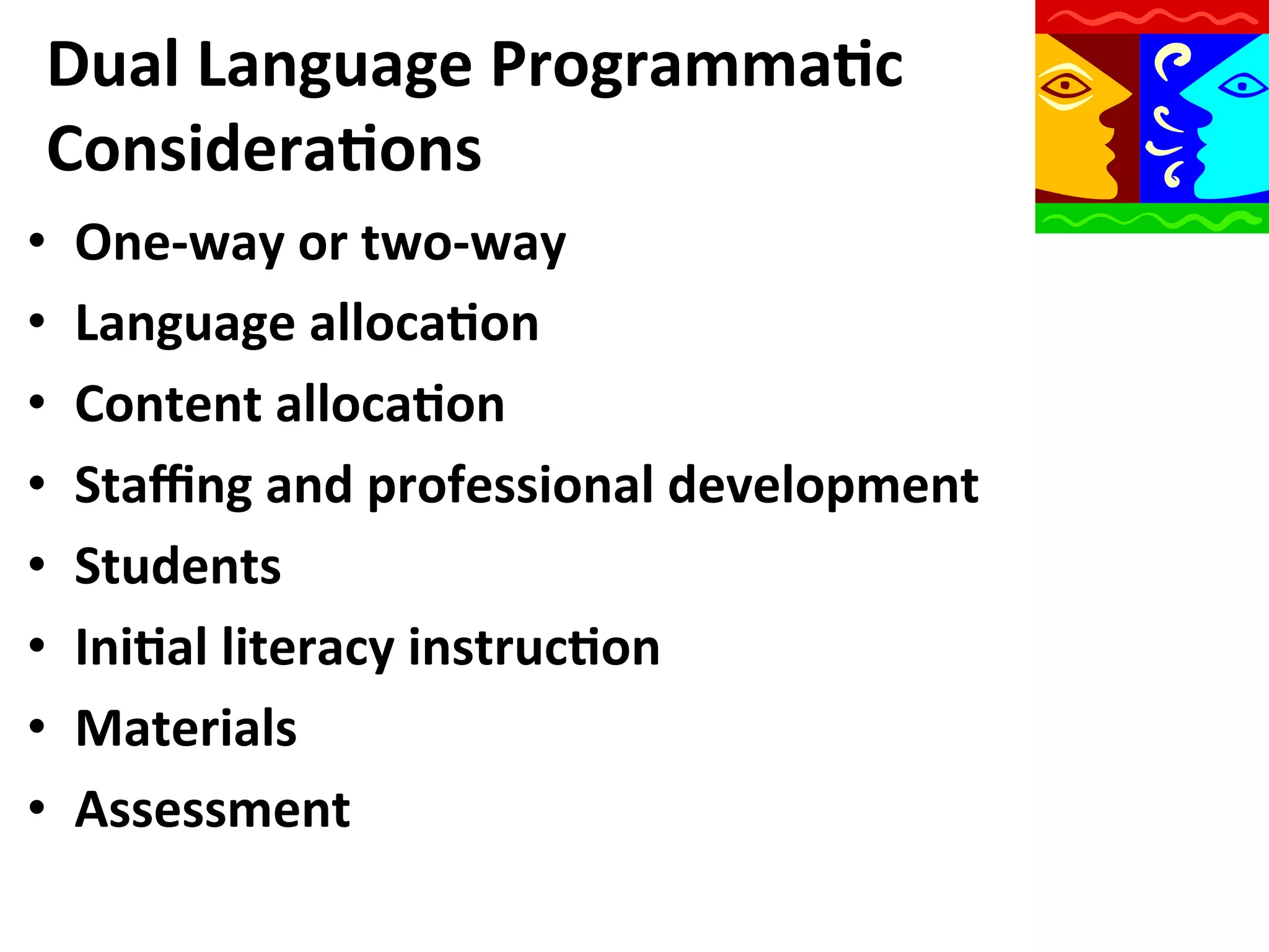 Dual	
  Language	
  Programma9c	
  
Considera9ons	
  
• 
• 
• 
• 
• 
• 
• 
• 

One-­‐way	
  or	
  two-­‐way	
  
Language	
  alloca9on	
  
Content	
  alloca9on	
  
Staﬃng	
  and	
  professional	
  development	
  
Students	
  
Ini9al	
  literacy	
  instruc9on	
  
Materials	
  
Assessment	
  

 
