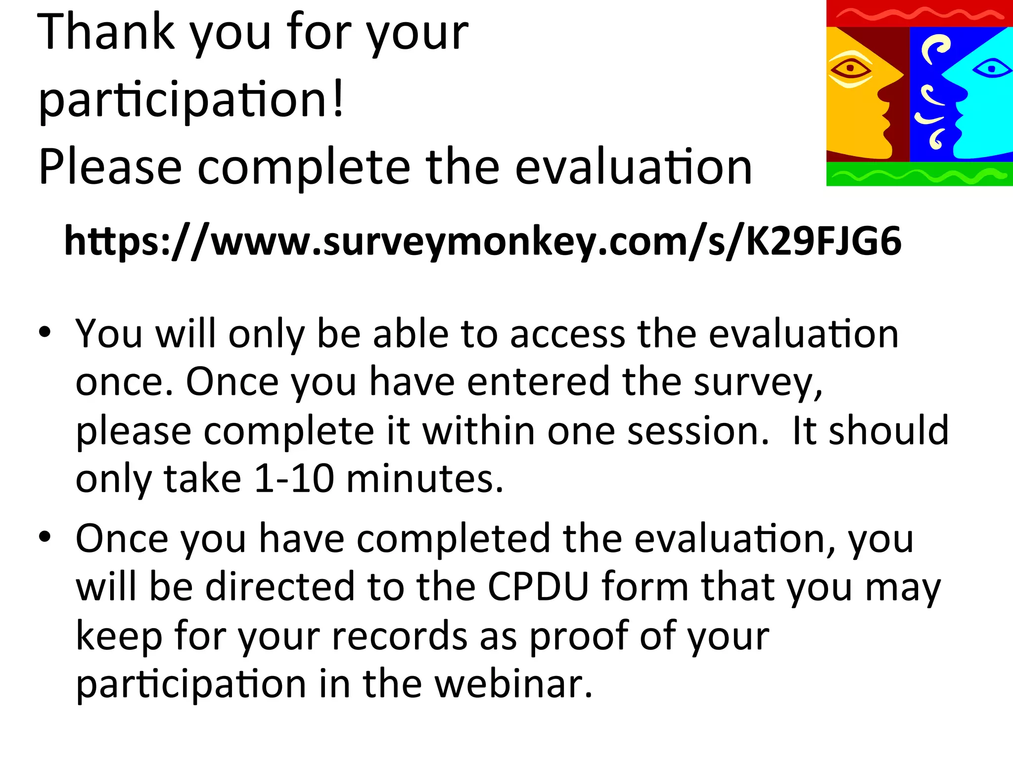 Thank	
  you	
  for	
  your	
  
parQcipaQon!	
  
Please	
  complete	
  the	
  evaluaQon	
  
hWps://www.surveymonkey.com/s/K29FJG6	
  
•  You	
  will	
  only	
  be	
  able	
  to	
  access	
  the	
  evaluaQon	
  
once.	
  Once	
  you	
  have	
  entered	
  the	
  survey,	
  
please	
  complete	
  it	
  within	
  one	
  session.	
  	
  It	
  should	
  
only	
  take	
  1-­‐10	
  minutes.	
  
•  Once	
  you	
  have	
  completed	
  the	
  evaluaQon,	
  you	
  
will	
  be	
  directed	
  to	
  the	
  CPDU	
  form	
  that	
  you	
  may	
  
keep	
  for	
  your	
  records	
  as	
  proof	
  of	
  your	
  
parQcipaQon	
  in	
  the	
  webinar.	
  

 
