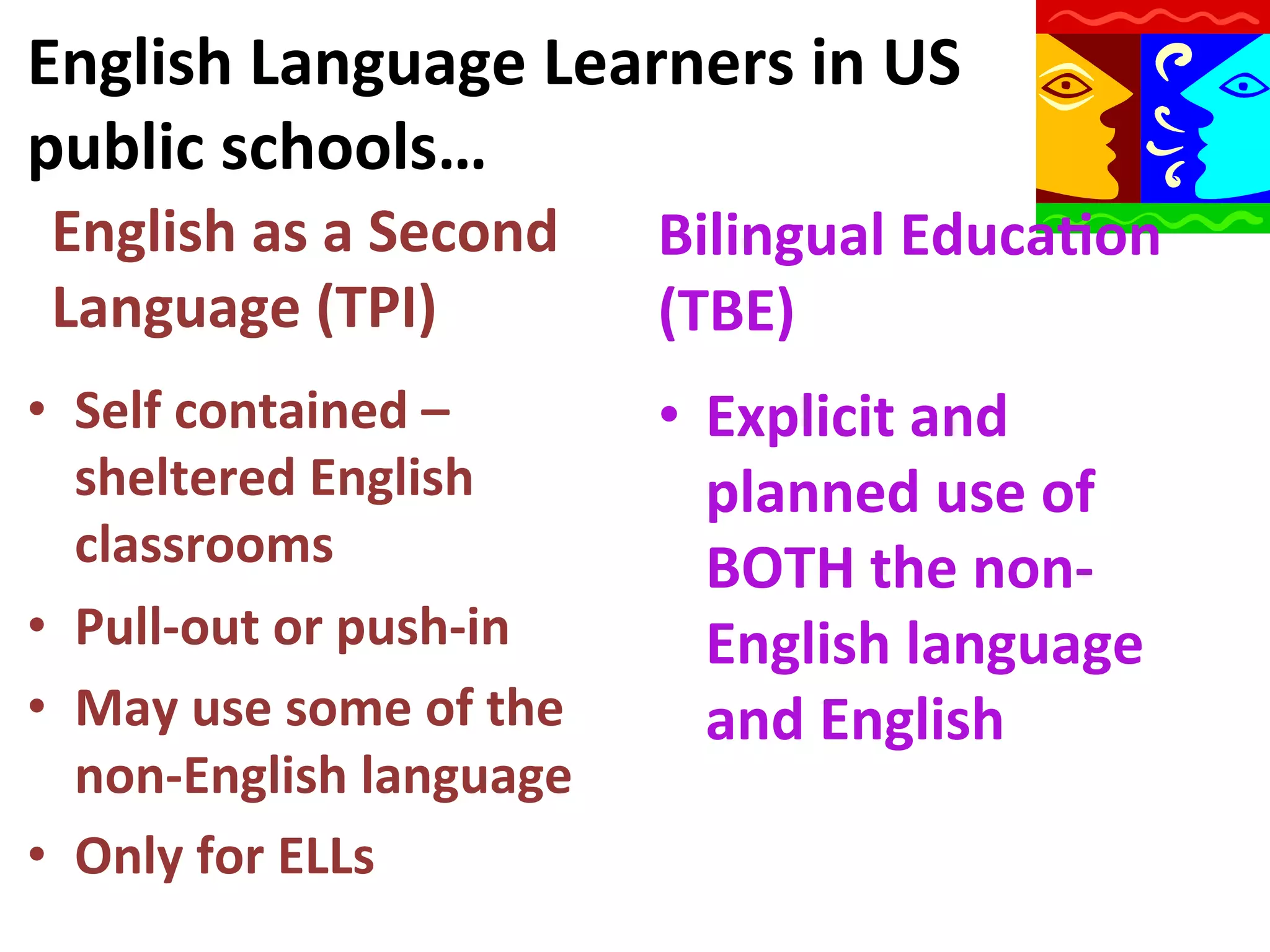 English	
  Language	
  Learners	
  in	
  US	
  
public	
  schools…	
  
English	
  as	
  a	
  Second	
  
Language	
  (TPI)	
  

Bilingual	
  Educa9on	
  
(TBE)	
  

•  Self	
  contained	
  –	
  
sheltered	
  English	
  
classrooms	
  
•  Pull-­‐out	
  or	
  push-­‐in	
  
•  May	
  use	
  some	
  of	
  the	
  
non-­‐English	
  language	
  
•  Only	
  for	
  ELLs	
  

•  Explicit	
  and	
  
planned	
  use	
  of	
  
BOTH	
  the	
  non-­‐
English	
  language	
  
and	
  English	
  

 