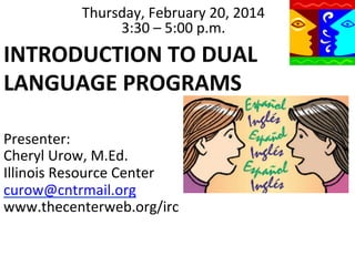 Thursday,	
  February	
  20,	
  2014	
  
3:30	
  –	
  5:00	
  p.m.	
  

INTRODUCTION	
  TO	
  DUAL	
  
LANGUAGE	
  PROGRAMS	
  
	
  	
  
Presenter:	
  
	
  	
  	
   Urow,	
  M.Ed.	
  
Cheryl	
  
Illinois	
  Resource	
  Center	
  
curow@cntrmail.org	
  
www.thecenterweb.org/irc	
  

 