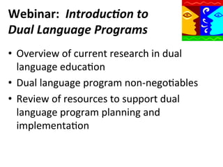 Webinar:	
  	
  Introduc)on	
  to	
  
Dual	
  Language	
  Programs	
  
•  Overview	
  of	
  current	
  research	
  in	
  dual	
  
language	
  educaQon	
  
•  Dual	
  language	
  program	
  non-­‐negoQables	
  
•  Review	
  of	
  resources	
  to	
  support	
  dual	
  
language	
  program	
  planning	
  and	
  
implementaQon	
  

 