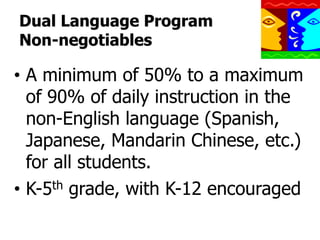 Dual Language Program
Non-negotiables

•  A minimum of 50% to a maximum
of 90% of daily instruction in the
non-English language (Spanish,
Japanese, Mandarin Chinese, etc.)
for all students.
•  K-5th grade, with K-12 encouraged

 