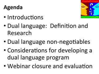 Agenda	
  

• IntroducQons	
  
• Dual	
  language:	
  	
  DeﬁniQon	
  and	
  
Research	
  
• Dual	
  language	
  non-­‐negoQables	
  
• ConsideraQons	
  for	
  developing	
  a	
  
dual	
  language	
  program	
  
• Webinar	
  closure	
  and	
  evaluaQon	
  

 