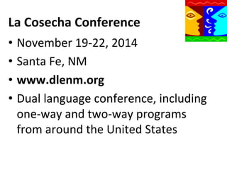 La	
  Cosecha	
  Conference	
  
•  November	
  19-­‐22,	
  2014	
  
•  Santa	
  Fe,	
  NM	
  
•  www.dlenm.org	
  
•  Dual	
  language	
  conference,	
  including	
  
one-­‐way	
  and	
  two-­‐way	
  programs	
  
from	
  around	
  the	
  United	
  States	
  

 